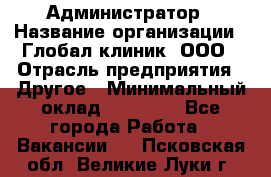 Администратор › Название организации ­ Глобал клиник, ООО › Отрасль предприятия ­ Другое › Минимальный оклад ­ 15 000 - Все города Работа » Вакансии   . Псковская обл.,Великие Луки г.